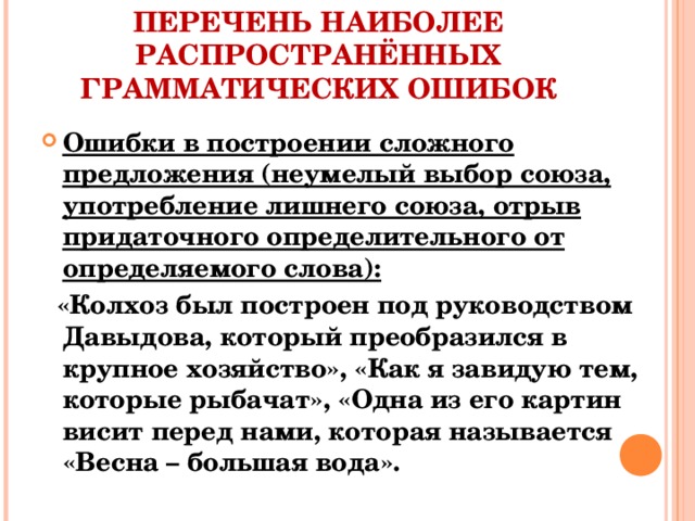 ПЕРЕЧЕНЬ НАИБОЛЕЕ РАСПРОСТРАНЁННЫХ ГРАММАТИЧЕСКИХ ОШИБОК Ошибки в построении сложного предложения (неумелый выбор союза, употребление лишнего союза, отрыв придаточного определительного от определяемого слова):  «Колхоз был построен под руководством Давыдова, который преобразился в крупное хозяйство», «Как я завидую тем, которые рыбачат», «Одна из его картин висит перед нами, которая называется «Весна – большая вода».