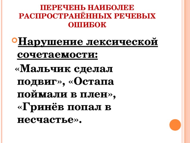 ПЕРЕЧЕНЬ НАИБОЛЕЕ РАСПРОСТРАНЁННЫХ РЕЧЕВЫХ ОШИБОК Нарушение лексической сочетаемости:  «Мальчик сделал подвиг», «Остапа поймали в плен», «Гринёв попал в несчастье».