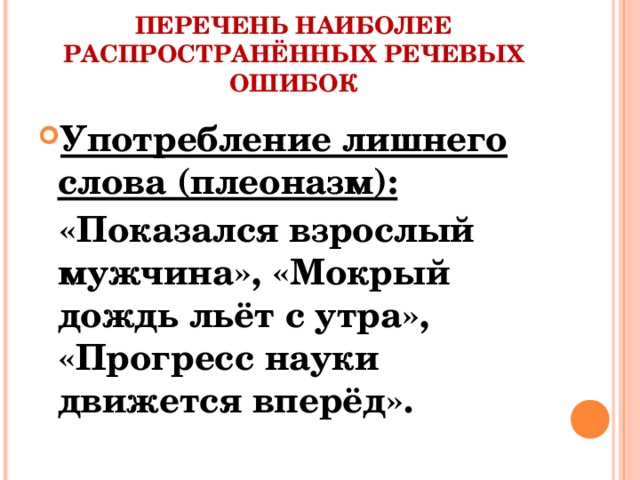 ПЕРЕЧЕНЬ НАИБОЛЕЕ РАСПРОСТРАНЁННЫХ РЕЧЕВЫХ ОШИБОК Употребление лишнего слова (плеоназм):  «Показался взрослый мужчина», «Мокрый дождь льёт с утра», «Прогресс науки движется вперёд».
