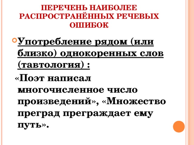 ПЕРЕЧЕНЬ НАИБОЛЕЕ РАСПРОСТРАНЁННЫХ РЕЧЕВЫХ ОШИБОК Употребление рядом (или близко) однокоренных слов (тавтология) :  «Поэт написал многочисленное число произведений», «Множество преград преграждает ему путь».