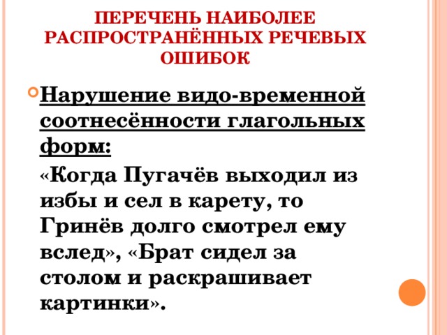 ПЕРЕЧЕНЬ НАИБОЛЕЕ РАСПРОСТРАНЁННЫХ РЕЧЕВЫХ ОШИБОК Нарушение видо-временной соотнесённости глагольных форм:  «Когда Пугачёв выходил из избы и сел в карету, то Гринёв долго смотрел ему вслед», «Брат сидел за столом и раскрашивает картинки».
