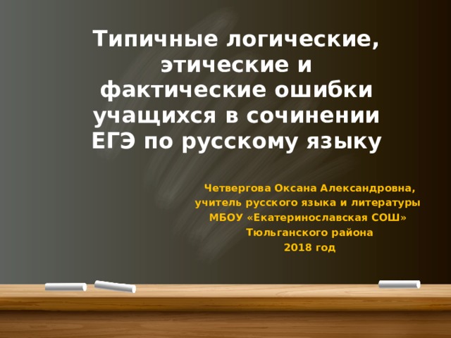 Типичные логические, этические и фактические ошибки учащихся в сочинении ЕГЭ по русскому языку Четвергова Оксана Александровна, учитель русского языка и литературы МБОУ «Екатеринославская СОШ» Тюльганского района 2018 год