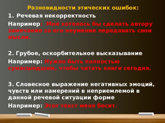 Разновидности этических ошибок: Речевая некорректность Например : Мне хотелось бы сделать автору замечание за его неумение передавать свои мысли.  2. Грубое, оскорбительное высказывание Например: Нужно быть полностью сумасшедшим, чтобы читать книги сегодня.  3. Словесное выражение негативных эмоций, чувств или намерений в неприемлемой в данной речевой ситуации форме Например: Этот текст меня бесит.