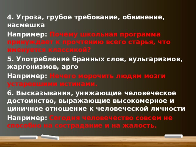 4. Угроза, грубое требование, обвинение, насмешка Например: Почему школьная программа принуждает к прочтению всего старья, что именуется классикой? 5. Употребление бранных слов, вульгаризмов, жаргонизмов, арго Например: Нечего морочить людям мозги устаревшими истинами. 6. Высказывания, унижающие человеческое достоинство, выражающие высокомерное и циничное отношение к человеческой личности Например:  Сегодня человечество совсем не способно на сострадание и на жалость.