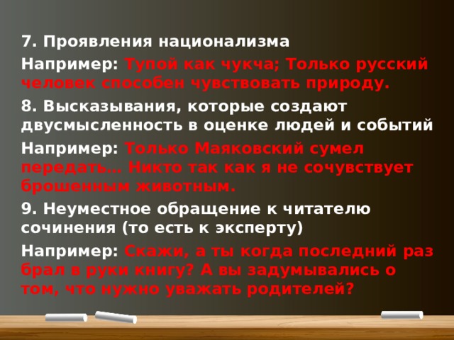 7. Проявления национализма Например: Тупой как чукча; Только русский человек способен чувствовать природу. 8. Высказывания, которые создают двусмысленность в оценке людей и событий Например: Только Маяковский сумел передать… Никто так как я не сочувствует брошенным животным. 9. Неуместное обращение к читателю сочинения (то есть к эксперту) Например: Скажи, а ты когда последний раз брал в руки книгу? А вы задумывались о том, что нужно уважать родителей?