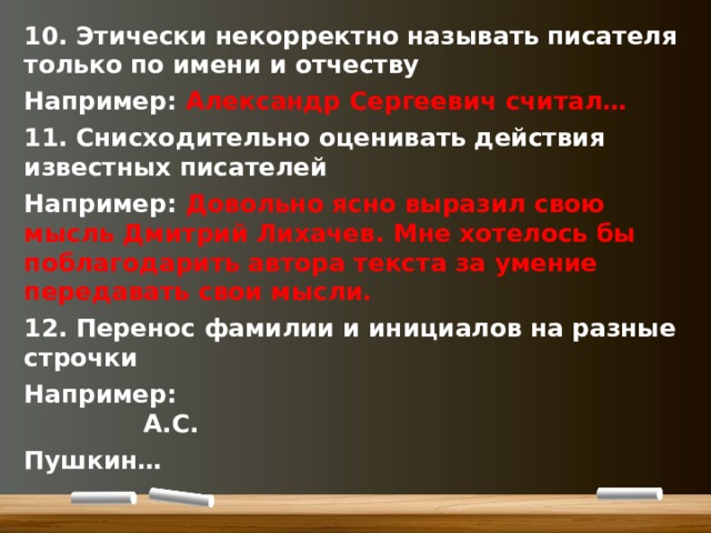 10. Этически некорректно называть писателя только по имени и отчеству Например: Александр Сергеевич считал… 11. Снисходительно оценивать действия известных писателей Например: Довольно ясно выразил свою мысль Дмитрий Лихачев. Мне хотелось бы поблагодарить автора текста за умение передавать свои мысли. 12. Перенос фамилии и инициалов на разные строчки Например: А.С. Пушкин…