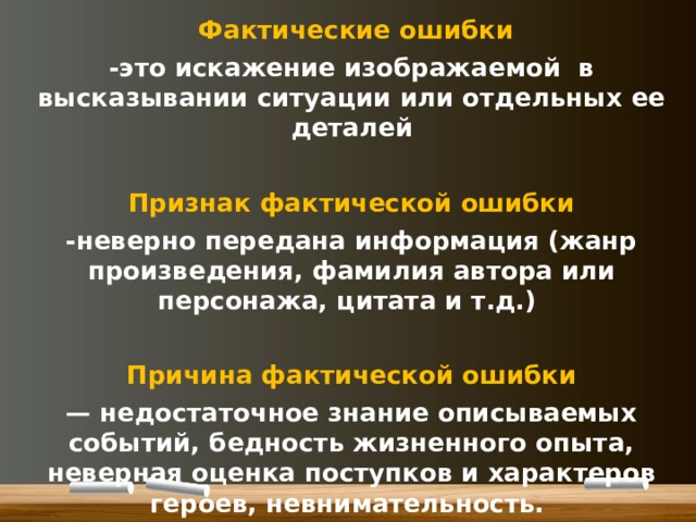 Фактические ошибки -это искажение изображаемой в высказывании ситуации или отдельных ее деталей  Признак фактической ошибки -неверно передана информация (жанр произведения, фамилия автора или персонажа, цитата и т.д.)  Причина фактической ошибки — недостаточное знание описываемых событий, бедность жизненного опыта, неверная оценка поступков и характеров героев, невнимательность.