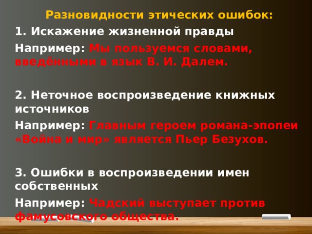 Разновидности этических ошибок: 1. Искажение жизненной правды Например: Мы пользуемся словами, введёнными в язык В. И. Далем.  2. Неточное воспроизведение книжных источников Например: Главным героем романа-эпопеи «Война и мир» является Пьер Безухов.  3. Ошибки в воспроизведении имен собственных Например: Чадский выступает против фамусовского общества.