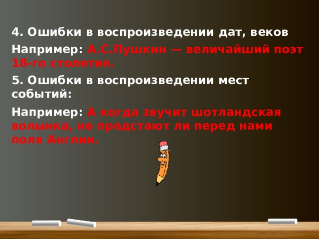 4. Ошибки в воспроизведении дат, веков Например: А.С.Пушкин — величайший поэт 18-го столетия. 5. Ошибки в воспроизведении мест событий: Например:  А когда звучит шотландская волынка, не предстают ли перед нами поля Англии.