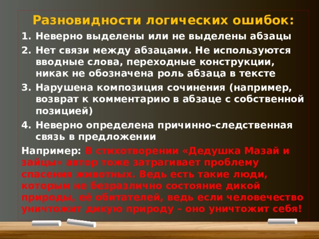 Разновидности логических ошибок: Неверно выделены или не выделены абзацы Нет связи между абзацами. Не используются вводные слова, переходные конструкции, никак не обозначена роль абзаца в тексте Нарушена композиция сочинения (например, возврат к комментарию в абзаце с собственной позицией) Неверно определена причинно-следственная связь в предложении Например: В стихотворении «Дедушка Мазай и зайцы» автор тоже затрагивает проблему спасения животных. Ведь есть такие люди, которым не безразлично состояние дикой природы, её обитателей, ведь если человечество уничтожит дикую природу – оно уничтожит себя!