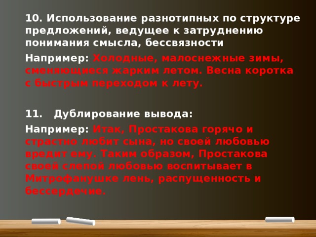 10. Использование разнотипных по структуре предложений, ведущее к затруднению понимания смысла, бессвязности Например: Холодные, малоснежные зимы, сменяющиеся жарким летом. Весна коротка с быстрым переходом к лету.  11.  Дублирование вывода: Например: Итак, Простакова горячо и страстно любит сына, но своей любовью вредит ему. Таким образом, Простакова своей слепой любовью воспитывает в Митрофанушке лень, распущенность и бессердечие.