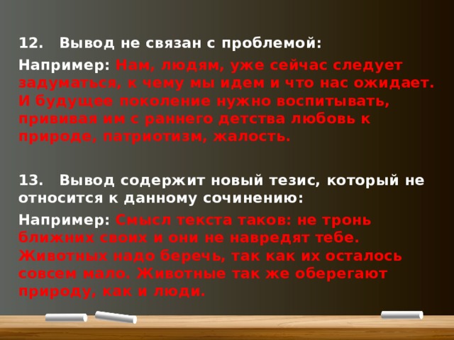 12.  Вывод не связан с проблемой: Например: Нам, людям, уже сейчас следует задуматься, к чему мы идем и что нас ожидает. И будущее поколение нужно воспитывать, прививая им с раннего детства любовь к природе, патриотизм, жалость.  13.  Вывод содержит новый тезис, который не относится к данному сочинению: Например: Смысл текста таков: не тронь ближних своих и они не навредят тебе. Животных надо беречь, так как их осталось совсем мало. Животные так же оберегают природу, как и люди.