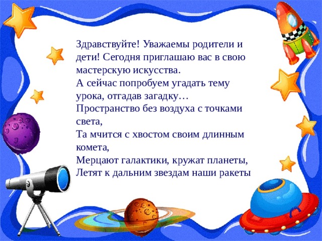 Здравствуйте! Уважаемы родители и дети! Сегодня приглашаю вас в свою мастерскую искусства. А сейчас попробуем угадать тему урока, отгадав загадку… Пространство без воздуха с точками света, Та мчится с хвостом своим длинным комета, Мерцают галактики, кружат планеты, Летят к дальним звездам наши ракеты 