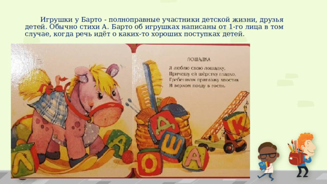  Игрушки у Барто - полноправные участники детской жизни, друзья детей. Обычно стихи А. Барто об игрушках написаны от 1-го лица в том случае, когда речь идёт о каких-то хороших поступках детей. 