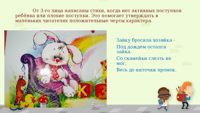   От 3-го лица написаны стихи, когда нет активных поступков ребёнка или плохие поступки. Это помогает утверждать в маленьких читателях положительные черты характера. Зайку бросила хозяйка - Под дождем остался зайка. Со скамейки слезть не мог, Весь до ниточки промок. 