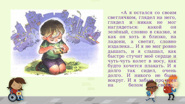  «А я остался со своим светлячком, глядел на него, глядел и никак не мог наглядеться: какой он зелёный, словно в сказке, и как он хоть и близко, на ладони, а светит, словно издалека... И я не мог ровно дышать, и я слышал, как быстро стучит моё сердце и чуть-чуть колет в носу, как будто хочется плакать. И я долго так сидел, очень долго. И никого не было вокруг. И я забыл про всех на белом свете».    