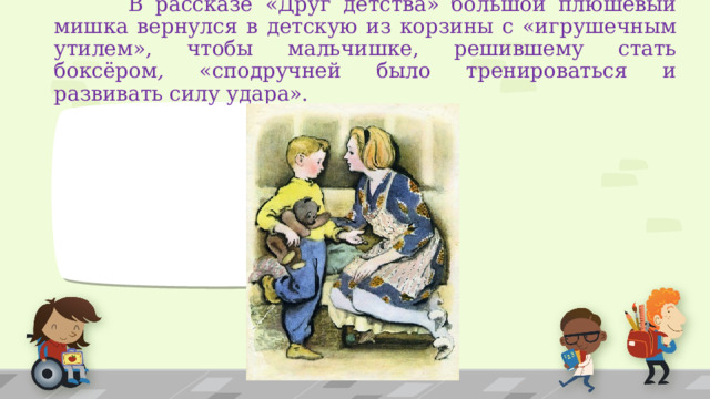  В рассказе «Друг детства» большой плюшевый мишка вернулся в детскую из корзины с «игрушечным утилем», чтобы мальчишке, решившему стать боксёром , «сподручней было тренироваться и развивать силу удара».  