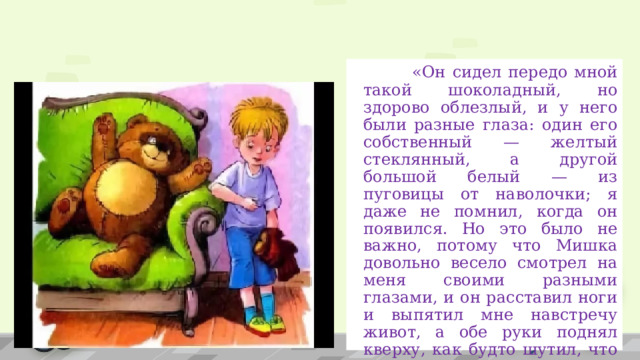  «Он сидел передо мной такой шоколадный, но здорово облезлый, и у него были разные глаза: один его собственный — желтый стеклянный, а другой большой белый — из пуговицы от наволочки; я даже не помнил, когда он появился. Но это было не важно, потому что Мишка довольно весело смотрел на меня своими разными глазами, и он расставил ноги и выпятил мне навстречу живот, а обе руки поднял кверху, как будто шутил, что вот он уже заранее сдается...».    