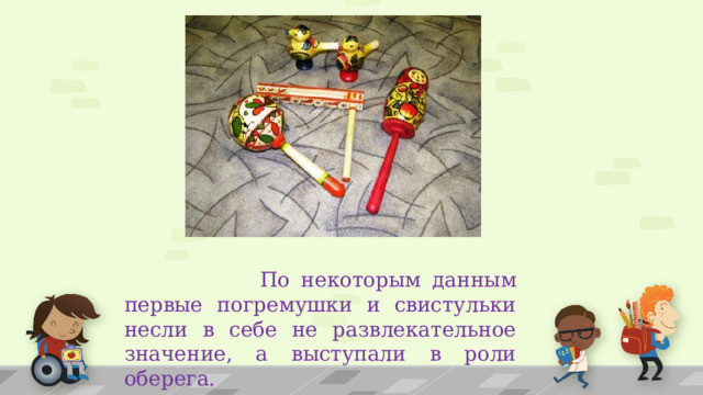  По некоторым данным первые погремушки и свистульки несли в себе не развлекательное значение, а выступали в роли оберега. 1 