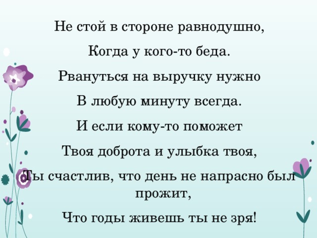 Не стой в стороне равнодушно, Когда у кого-то беда. Рвануться на выручку нужно В любую минуту всегда. И если кому-то поможет Твоя доброта и улыбка твоя, Ты счастлив, что день не напрасно был прожит, Что годы живешь ты не зря! 