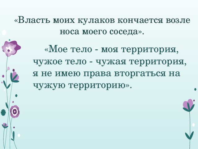 «Власть моих кулаков кончается возле носа моего соседа».  «Мое тело - моя территория, чужое тело - чужая территория, я не имею права вторгаться на чужую территорию».   