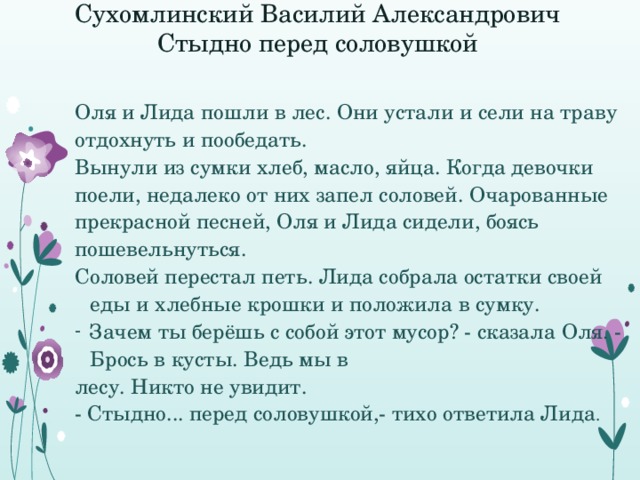 Сухомлинский Василий Александрович  Стыдно перед соловушкой    Оля и Лида пошли в лес. Они устали и сели на траву отдохнуть и пообедать. Вынули из сумки хлеб, масло, яйца. Когда девочки поели, недалеко от них запел соловей. Очарованные прекрасной песней, Оля и Лида сидели, боясь пошевельнуться. Соловей перестал петь. Лида собрала остатки своей еды и хлебные крошки и положила в сумку. Зачем ты берёшь с собой этот мусор? - сказала Оля. - Брось в кусты. Ведь мы в лесу. Никто не увидит. - Стыдно... перед соловушкой,- тихо ответила Лида . 