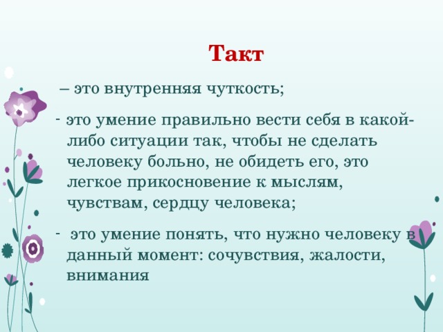  Такт – это внутренняя чуткость; это умение правильно вести себя в какой-либо ситуации так, чтобы не сделать человеку больно, не обидеть его, это легкое прикосновение к мыслям, чувствам, сердцу человека;  это умение понять, что нужно человеку в данный момент: сочувствия, жалости, внимания 