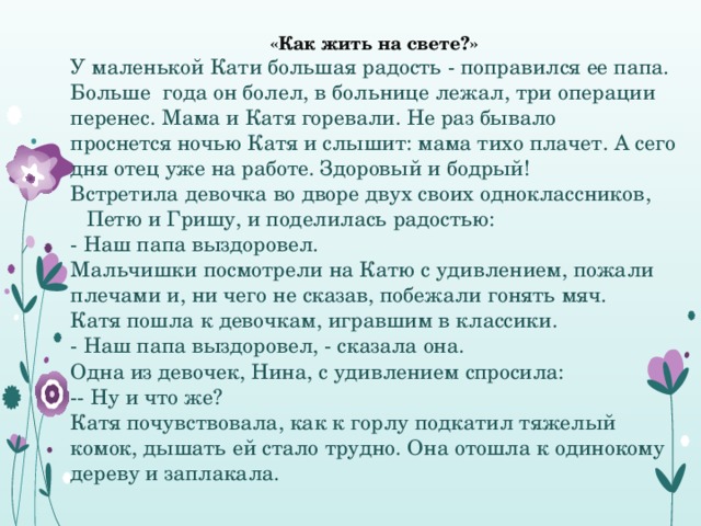 «Как жить на свете?» У маленькой Кати большая радость - поправился ее папа. Больше года он болел, в больнице лежал, три операции перенес. Мама и Катя горевали. Не раз бывало проснется ночью Катя и слышит: мама тихо плачет. А сего дня отец уже на работе. Здоровый и бодрый! Встретила девочка во дворе двух своих одноклассников, Петю и Гришу, и поделилась радостью: - Наш папа выздоровел. Мальчишки посмотрели на Катю с удивлением, пожали плечами и, ни чего не сказав, побежали гонять мяч. Катя пошла к девочкам, игравшим в классики. - Наш папа выздоровел, - сказала она. Одна из девочек, Нина, с удивлением спросила: -- Ну и что же? Катя почувствовала, как к горлу подкатил тяжелый комок, дышать ей стало трудно. Она отошла к одинокому дереву и заплакала. 