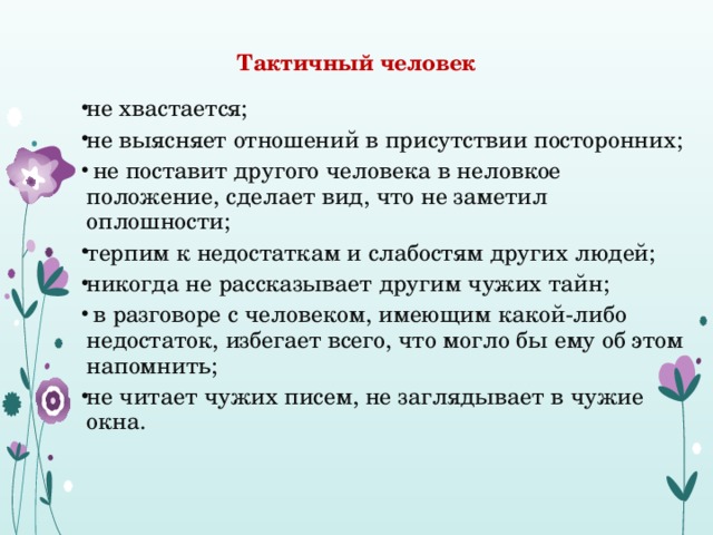 Тактичный человек не хвастается; не выясняет отношений в присутствии посторонних;  не поставит другого человека в неловкое положение, сделает вид, что не заметил оплошности; терпим к недостаткам и слабостям других людей; никогда не рассказывает другим чужих тайн;   в разговоре с человеком, имеющим какой-либо недостаток, избегает всего, что могло бы ему об этом напомнить; не читает чужих писем, не заглядывает в чужие окна. 