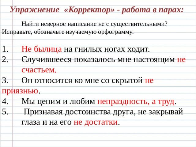 Упражнение «Корректор» - работа в парах:    Найти неверное написание не с существительными?  Исправьте, обозначьте изучаемую орфограмму.  1.  Не былица на гнилых ногах ходит. 2.  Случившееся показалось мне настоящим не  счастьем. 3.  Он относится ко мне со скрытой не приязнью . 4.  Мы ценим и любим непраздность, а труд . 5.  Признавая достоинства друга, не закрывай  глаза и на его не достатки . 