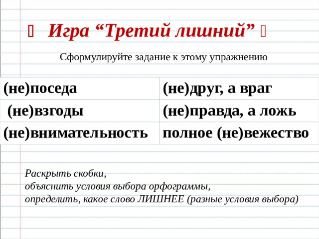    Игра “Третий лишний”     Сформулируйте задание к этому упражнению (не)поседа (не)друг, а враг  (не)взгоды (не)правда, а ложь (не)внимательность полное (не)вежество Раскрыть скобки, объяснить условия выбора орфограммы, определить, какое слово ЛИШНЕЕ (разные условия выбора) 