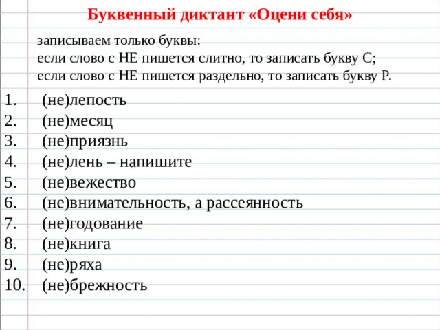 Буквенный диктант «Оцени себя» записываем только буквы: если слово с НЕ пишется слитно, то записать букву С; если слово с НЕ пишется раздельно, то записать букву Р.  (не)лепость  (не)месяц  (не)приязнь  (не)лень – напишите  (не)вежество  (не)внимательность, а рассеянность  (не)годование  (не)книга  (не)ряха  (не)брежность  