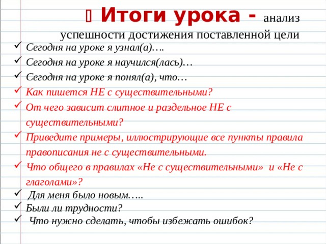   Итоги урока - анализ успешности достижения поставленной цели Сегодня на уроке я узнал(а)…. Сегодня на уроке я научился(лась)… Сегодня на уроке я понял(а), что… Как пишется НЕ с существительными? От чего зависит слитное и раздельное НЕ с существительными? Приведите примеры, иллюстрирующие все пункты правила правописания не с существительными. Что общего в правилах «Не с существительными» и «Не с глаголами»?  Для меня было новым….. Были ли трудности?  Что нужно сделать, чтобы избежать ошибок?   