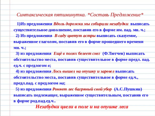   Синтаксическая пятиминутка. * Составь Предложение *  1)Из предложения Вдоль дорожки мы собирали незабудки  выписать существительное-дополнение, поставив его в форме им. пад. мн. ч.;  2) Из предложения В саду цветут астры выписать сказуемое, выраженное глаголом, поставив его в форме прошедшего времени мн. ч.;  3) из предложения Ещё в полях белеет снег   (Ф.Тютчев) выписать обстоятельство места, поставив существительное в форме предл. пад. ед.ч. с предлогом в ;  4) из предложения Лось вышел на опушку и заревел  выписать обстоятельство места, поставив существительное в форме ед.ч., предл.пад. с предлогом на ;  5) из предложения Роняет лес багряный свой убор   (А.С.Пушкин) выписать подлежащее, выраженное существительным, поставив его в форме род.пад.ед.ч.. Незабудки цвели в поле и на опушке леса 