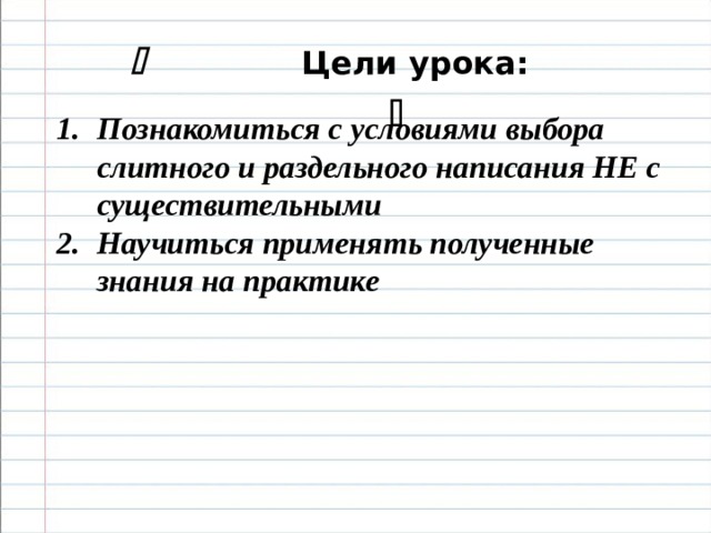     Цели урока:   Познакомиться с условиями выбора слитного и раздельного написания НЕ с существительными Научиться применять полученные знания на практике       