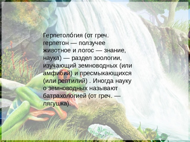 Герпетоло́гия (от греч. герпетон — ползучее животное и логос — знание, наука) — раздел зоологии, изучающий земноводных (или амфибий) и пресмыкающихся (или рептилий) . Иногда науку о земноводных называют батрахологией (от греч. — лягушка). 