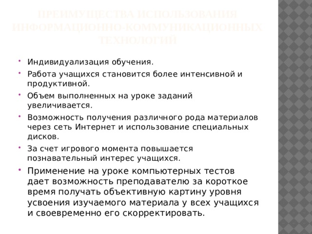 Преимущества использования информационно-коммуникационных технологий Индивидуализация обучения. Работа учащихся становится более интенсивной и продуктивной. Объем выполненных на уроке заданий увеличивается. Возможность получения различного рода материалов через сеть Интернет и использование специальных дисков. За счет игрового момента повышается познавательный интерес учащихся. Применение на уроке компьютерных тестов дает возможность преподавателю за короткое время получать объективную картину уровня усвоения изучаемого материала у всех учащихся и своевременно его скорректировать. 