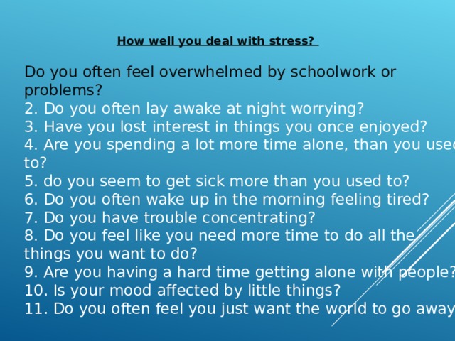 How well you deal with stress? Do you often feel overwhelmed by schoolwork or problems? 2. Do you often lay awake at night worrying? 3. Have you lost interest in things you once enjoyed? 4. Are you spending a lot more time alone, than you used to? 5. do you seem to get sick more than you used to? 6. Do you often wake up in the morning feeling tired? 7. Do you have trouble concentrating? 8. Do you feel like you need more time to do all the things you want to do? 9. Are you having a hard time getting alone with people? 10. Is your mood affected by little things? 11. Do you often feel you just want the world to go away? 