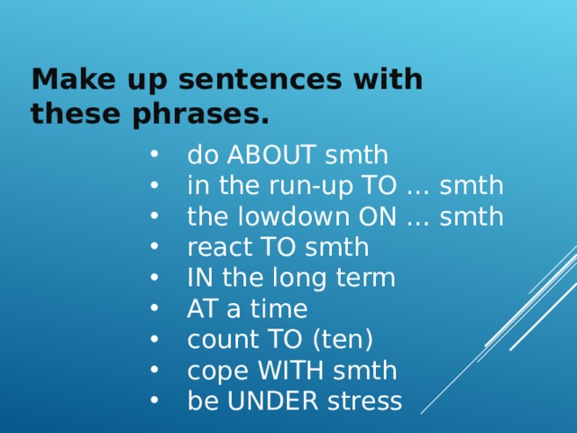 Make up sentences with these phrases.  do ABOUT smth  in the run-up TO … smth  the lowdown ON … smth  react TO smth  IN the long term  AT a time  count TO (ten)  cope WITH smth  be UNDER stress 