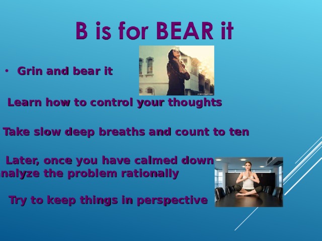 Grin and bear it Learn how to control your thoughts Take slow deep breaths and count to ten Later, once you have calmed down, analyze the problem rationally Try to keep things in perspective 