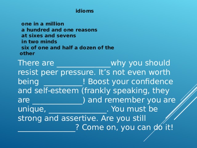 idioms  one in a million  a hundred and one reasons  at sixes and sevens  in two minds  six of one and half a dozen of the other There are ______________why you should resist peer pressure. It’s not even worth being __________! Boost your confidence and self-esteem (frankly speaking, they are _____________) and remember you are unique, _______________. You must be strong and assertive. Are you still _______________? Come on, you can do it! 