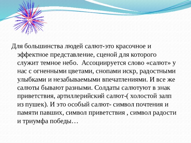 Для большинства людей салют-это красочное и эффектное представление, сценой для которого служит темное небо. Ассоциируется слово «салют» у нас с огненными цветами, снопами искр, радостными улыбками и незабываемыми впечатлениями. И все же салюты бывают разными. Солдаты салютуют в знак приветствия, артиллерийский салют-( холостой залп из пушек). И это особый салют- символ почтения и памяти павших, символ приветствия , символ радости и триумфа победы… 