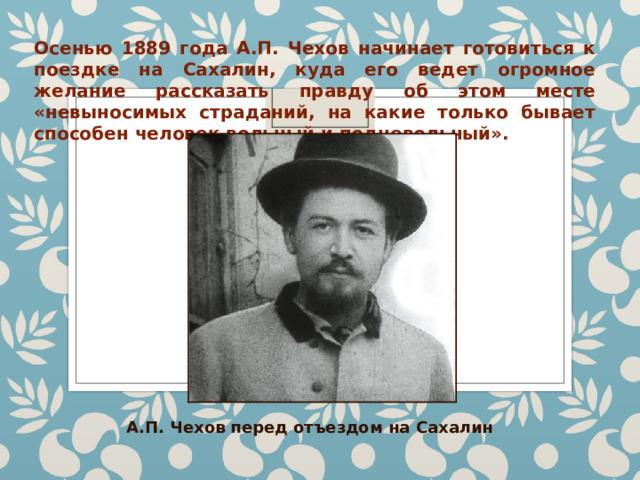 Осенью 1889 года А.П. Чехов начинает готовиться к поездке на Сахалин, куда его ведет огромное желание рассказать правду об этом месте «невыносимых страданий, на какие только бывает способен человек вольный и подневольный». А.П. Чехов перед отъездом на Сахалин 
