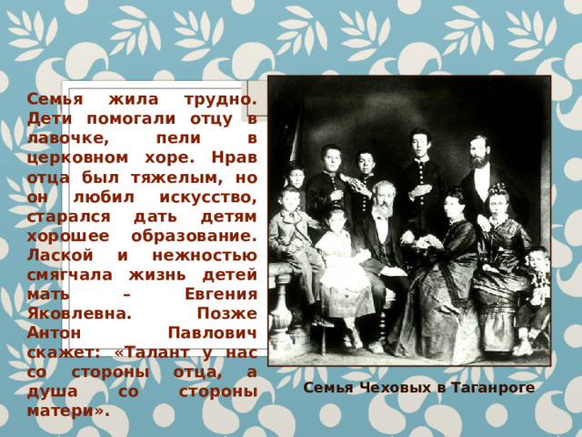 Семья жила трудно. Дети помогали отцу в лавочке, пели в церковном хоре. Нрав отца был тяжелым, но он любил искусство, старался дать детям хорошее образование. Лаской и нежностью смягчала жизнь детей мать – Евгения Яковлевна. Позже Антон Павлович скажет: «Талант у нас со стороны отца, а душа со стороны матери». Семья Чеховых в Таганроге 