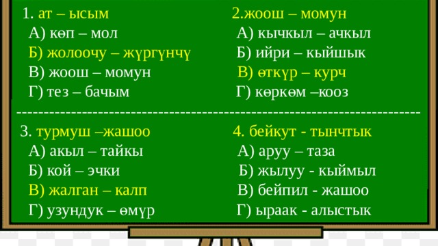  1. ат – ысым 2.жоош – момун  А) көп – мол А) кычкыл – ачкыл  Б) жолоочу – жүргүнчү Б) ийри – кыйшык  В) жоош – момун В) өткүр – курч  Г) тез – бачым Г) көркөм –кооз --------------------------------------------------------------------------  3. турмуш –жашоо 4. бейкут - тынчтык  А) акыл – тайкы А) аруу – таза  Б) кой – эчки Б) жылуу - кыймыл  В) жалган – калп В) бейпил - жашоо  Г) узундук – өмүр Г) ыраак - алыстык 