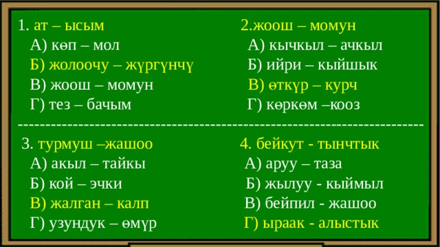 1. ат – ысым 2.жоош – момун  А) көп – мол А) кычкыл – ачкыл  Б) жолоочу – жүргүнчү Б) ийри – кыйшык  В) жоош – момун В) өткүр – курч  Г) тез – бачым Г) көркөм –кооз --------------------------------------------------------------------------  3. турмуш –жашоо 4. бейкут - тынчтык  А) акыл – тайкы А) аруу – таза  Б) кой – эчки Б) жылуу - кыймыл  В) жалган – калп В) бейпил - жашоо  Г) узундук – өмүр Г) ыраак - алыстык 