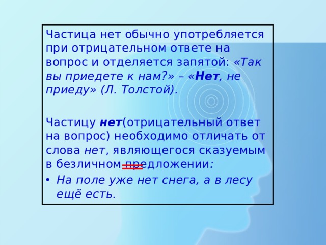 Частица нет обычно употребляется при отрицательном ответе на вопрос и отделяется запятой: «Так вы приедете к нам?» – « Нет , не приеду» (Л. Толстой).  Частицу нет (отрицательный ответ на вопрос) необходимо отличать от слова нет , являющегося сказуемым в безличном предложении : На поле уже нет снега, а в лесу ещё есть. 
