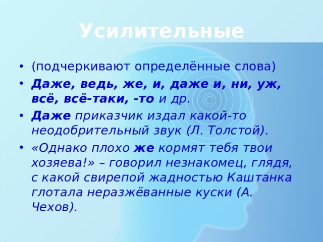 Усилительные (подчеркивают определённые слова) Даже, ведь, же, и, даже и, ни, уж, всё, всё-таки, -то и др. Даже приказчик издал какой-то неодобрительный звук (Л. Толстой). «Однако плохо же кормят тебя твои хозяева!» – говорил незнакомец, глядя, с какой свирепой жадностью Каштанка глотала неразжёванные куски (А. Чехов). 