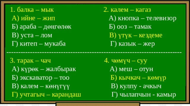  1. балка – мык 2. калем – кагаз  А) ийне – жип А) кнопка – телевизор  Б) араба – дөңгөлөк Б) ооз – тамак  В) уста – лом В) үтүк – кездеме  Г) китеп – мукаба Г) казык – жер --------------------------------------------------------------------------  3. тарак – чач 4. чөмүч – суу  А) күрөк – жалбырак А) меш – отун  Б) экскаватор – тоо Б) кычкач – көмүр  В) калем – көнүгүү В) кулпу - ачкыч  Г) учтагыч – карандаш Г) чылапчын - камыр 