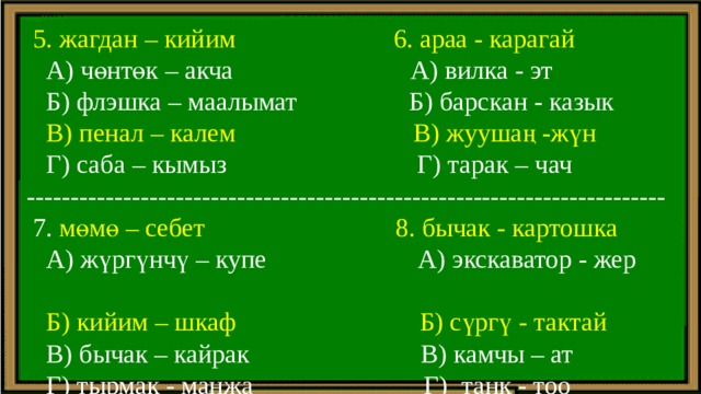  5. жагдан – кийим 6. араа - карагай  А) чөнтөк – акча А) вилка - эт  Б) флэшка – маалымат Б) барскан - казык  В) пенал – калем  В) жуушаң -жүн  Г) саба – кымыз Г) тарак – чач -------------------------------------------------------------------------  7. мөмө – себет 8. бычак - картошка  А) жүргүнчү – купе А) экскаватор - жер  Б) кийим – шкаф Б) сүргү - тактай  В) бычак – кайрак В) камчы – ат  Г) тырмак - манжа Г)  танк - тоо 